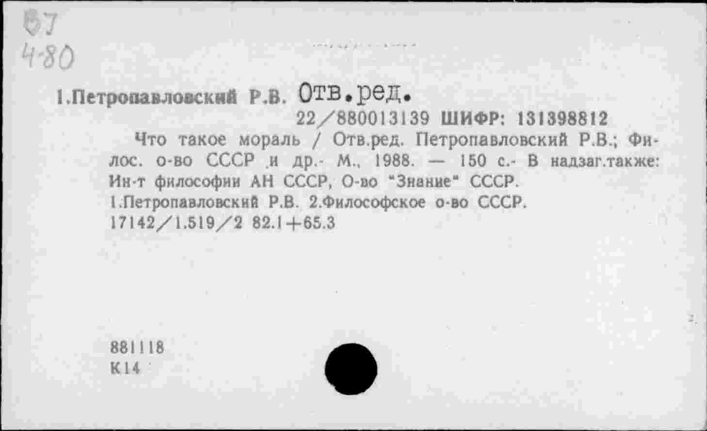 ﻿1 .Петропавловский Р.В. ОТВ.ред, 22/880013139 ШИФР: 131398812
Что такое мораль / Отв.ред. Петропавловский Р.В.; Фи-лос. о-во СССР .и др,- М., 1988. — 150 с.- В надзаг.также: Ин-т философии АН СССР, О-во “Знание“ СССР.
1 Петропавловский Р.В. 2.Философское о-во СССР.
17142/1.519/2 82.Ц-65.3